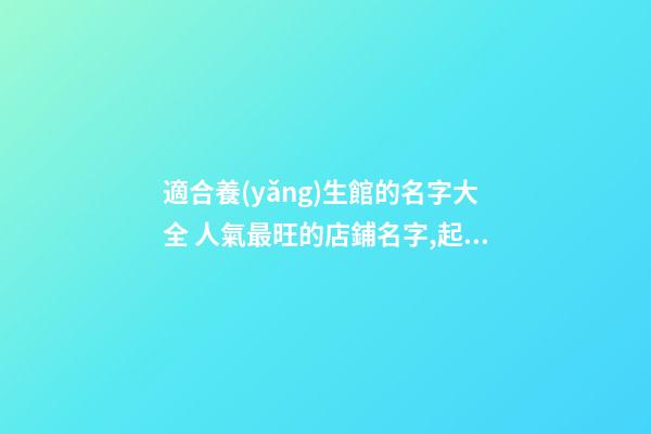適合養(yǎng)生館的名字大全 人氣最旺的店鋪名字,起名之家-第1張-店鋪起名-玄機派